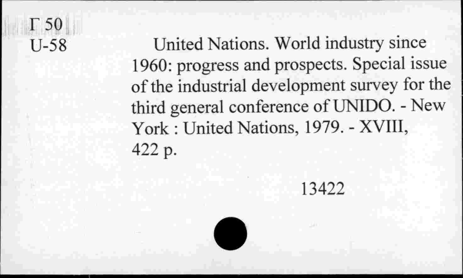 ﻿r 50
U-58	United Nations. World industry since
1960: progress and prospects. Special issue of the industrial development survey for the third general conference of UNIDO. - New York : United Nations, 1979. - XVIII, 422 p.
13422